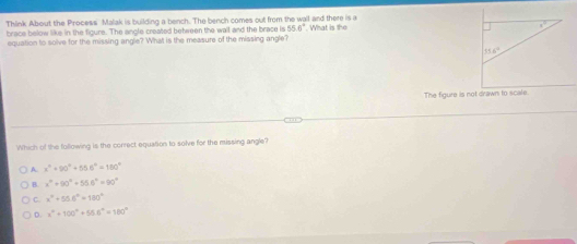 Think About the Process Malak is building a bench. The bench comes out from the wall and there is a
brace below like in the figure. The angle created between the wall and the brace is 55.6°. What is the 
equation to solve for the missing angle? What is the measure of the missing angle?
Which of the following is the correct equation to solve for the missing angle?
A. x°+90°+55.6°=150°
B. x^2+90°+55.6°=90°
C. x^2+55.6°=180°
D x°+100°+55.6°=100°