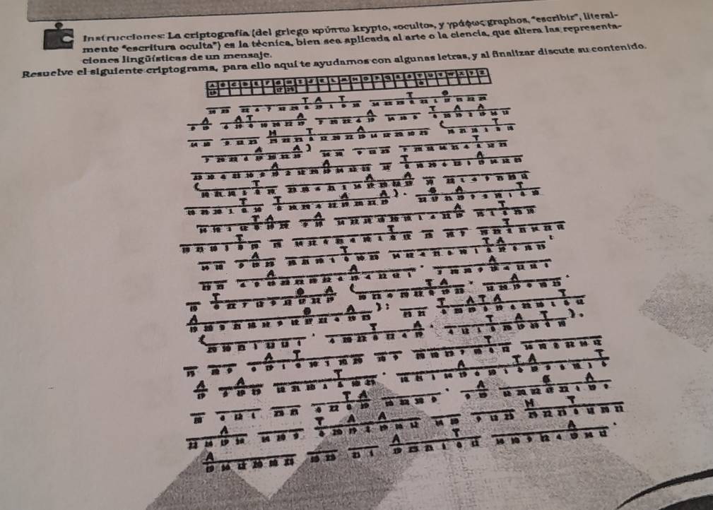 Instrucciones: La criptografía (del griego κρύπτω krypto, «oculto», γ γράφως graphos, "escribir', literal- 
mente "escritura oculta") es la técnica, bien sea aplicada al arte o la ciencia, que altera las representa 
ciones lingüísticas de un mensaje. 
Resuelve el siguiente criptograma, para ello aquí te ayudamos con algunas letras, y al finalizar discute su contenido. 
D a a 
5 a 
4 □□ a τ . 
T a T 
u 4 7 19. . - m a an n 
a A 
a 
1 u 
T
19 0 10 26 22 n 4 19 
τ 
H T A m n u 
1 
a A 
y z n é , n , von 
A 
A a 
1 20
A 10 4 8 10 10
A 
A A ). . A 
τ 
2 、 ？ 1 
A 
1 1 T 
7 a 
τ 
5 T a 
1 8 3 in TA t 
A 
. . n 2 1 . .” 
A 
a 
a 
、 A 
TA * 
. A 
a 
ons T ATA a 
A : 
a 
D 
τ A τ ) 
τ A 
4 4 ” 。 noa 
a T 1 a 
D 、 . w 1× . 
A T A 
、 1
T 、 1 19 6 59 
6 A 
. A 
TA 
, 。 
M 1 
à é snen annen 
1 A a u w , a n n ne u n n 
1 1 4 u
A . 

a . a 9 a 4 . M d 
x m a A a