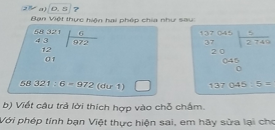 2◤ a)Đ, S ？ 
Bạn Việt thực hiện hai phép chia như sau:
beginarrayr 58321 43 12 01endarray | 6/972 
beginarrayr 57.045 37 20encloselongdiv 2745 045 hline 0endarray
58321:6=972(du1) □
137045:5=
b) Viết câu trả lời thích hợp vào chỗ chấm. 
Với phép tính bạn Việt thực hiện sai, em hãy sửa lại cho