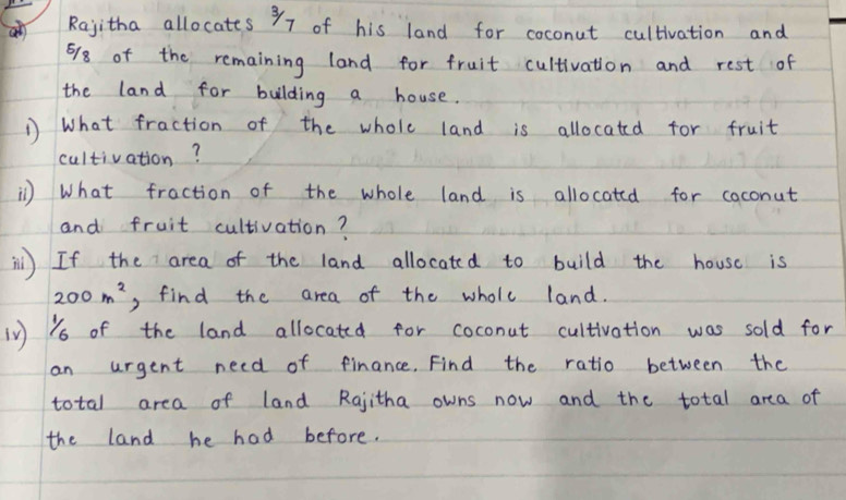 al Rayitha allocates 97 of his land for coconut cultivation and
678 of the remaining land for fruit cultivation and rest of 
the land for building a house. 
1 What fraction of the whole land is allocated for fruit 
cultivation? 
) What fraction of the whole land is allocated for coconut 
and fruit cultivation? 
il) If the area of the land allocated to build the house is
200m^2 , find the area of the wholc land. 
in Ys of the land allocated for coconut cultivation was sold for 
an urgent need of finance. Find the ratio between the 
total area of land Rgjitha owns now and the total area of 
the land he had before.