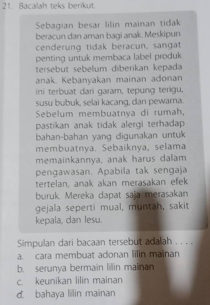 Bacalah teks berikut.
Sebagian besar lilin mainan tidak
beracun dan aman bagi anak. Meskipun
cenderung tidak beracun, sangat
penting untuk membaca label produk 
tersebut sebelum diberikan kepada
anak. Kebanyakan mainan adonan
ini terbuat dari garam, tepung terigu,
susu bubuk, selai kacang, dan pewarna.
Sebelum membuatnya di rumah,
pastikan anak tidak alergi terhadap .
bahan-bahan yang digunakan untuk
membuatnya. Sebaiknya, selama
memainkannya, anak harus dalam
pengawasan. Apabila tak sengaja
tertelan, anak akan merasakan efek
buruk. Mereka dapat saja merasakan
gejala seperti mual, muntah, sakit
kepala, dan lesu.
Simpulan dari bacaan tersebut adalah . . . .
a. cara membuat adonan lilin mainan
b. serunya bermain lilin mainan
c. keunikan lilin mainan
d. bahaya lilin mainan