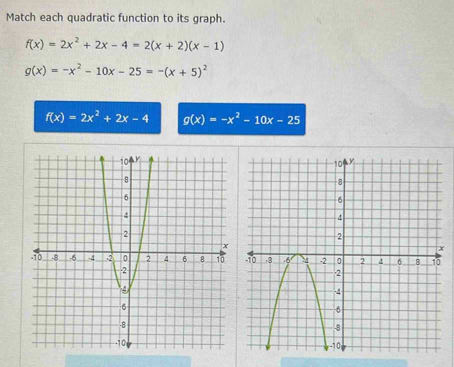 Match each quadratic function to its graph.
f(x)=2x^2+2x-4=2(x+2)(x-1)
g(x)=-x^2-10x-25=-(x+5)^2
f(x)=2x^2+2x-4 g(x)=-x^2-10x-25