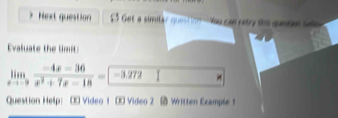 Next question Get a similar question-You can retry this quetion set 
Evaluate the limit:
limlimits _xto -9 (-4x-36)/x^2+7x-18 =□ -3.272 I 
Question Help: Œ Video 1 Œ Video 2 Written Example 1