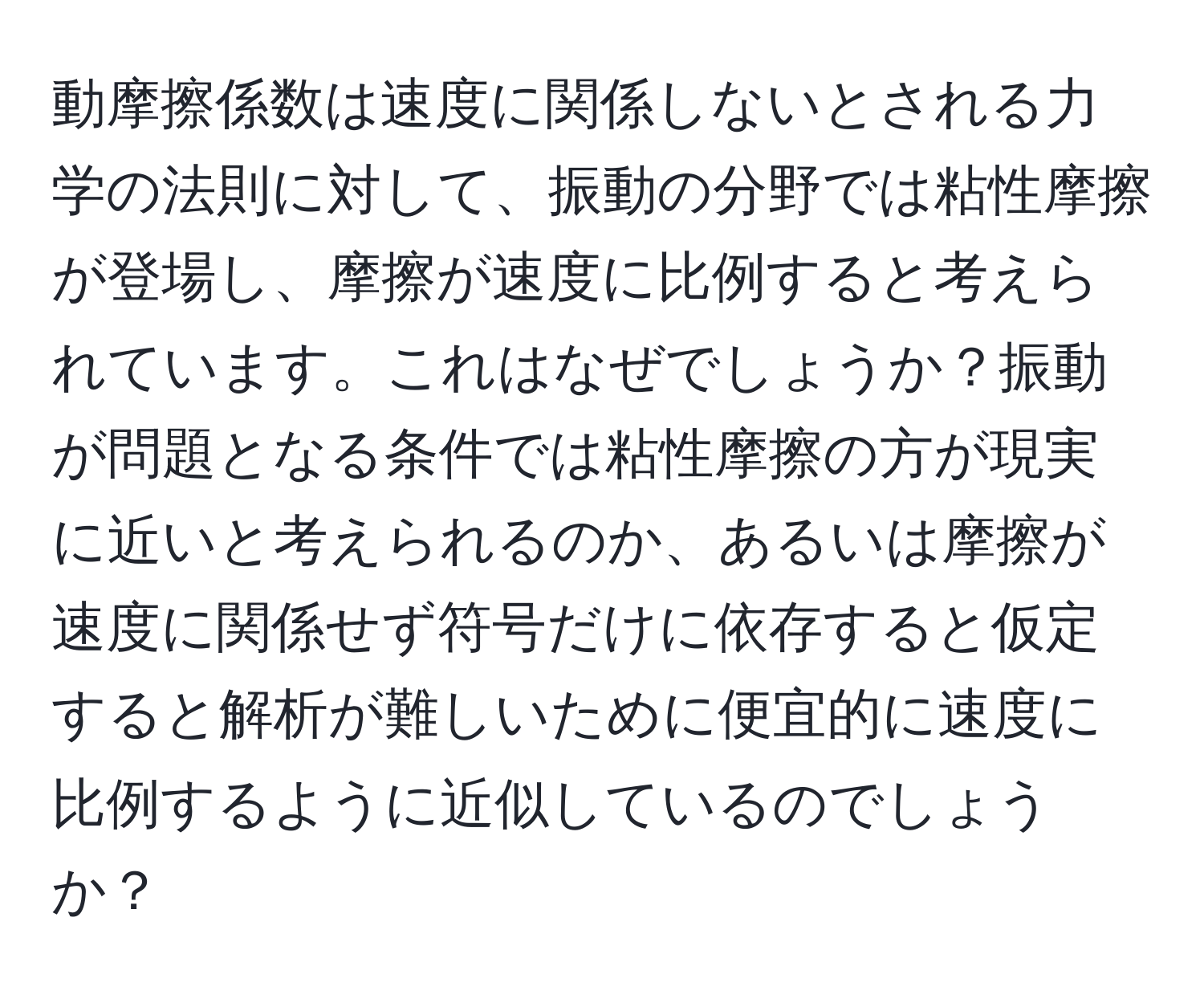 動摩擦係数は速度に関係しないとされる力学の法則に対して、振動の分野では粘性摩擦が登場し、摩擦が速度に比例すると考えられています。これはなぜでしょうか？振動が問題となる条件では粘性摩擦の方が現実に近いと考えられるのか、あるいは摩擦が速度に関係せず符号だけに依存すると仮定すると解析が難しいために便宜的に速度に比例するように近似しているのでしょうか？