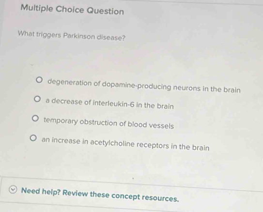 Question
What triggers Parkinson disease?
degeneration of dopamine-producing neurons in the brain
a decrease of interleukin -6 in the brain
temporary obstruction of blood vessels
an increase in acetylcholine receptors in the brain
Need help? Review these concept resources.