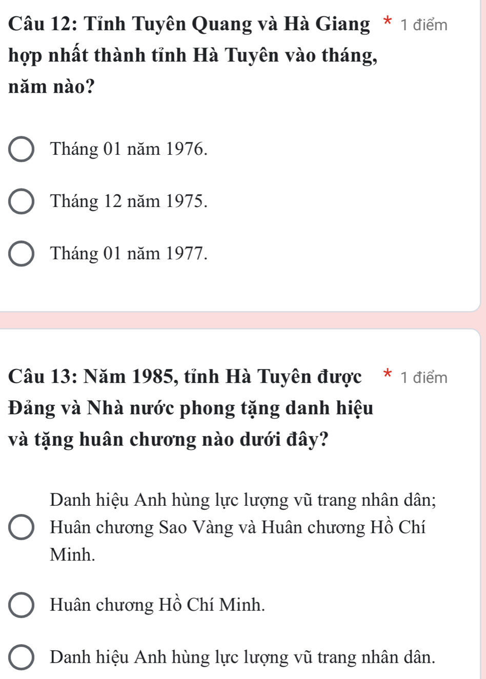 Cu 12: Tỉnh Tuyên Quang và Hà Giang * 1 điểm
hợp nhất thành tỉnh Hà Tuyên vào tháng,
năm nào?
Tháng 01 năm 1976.
Tháng 12 năm 1975.
Tháng 01 năm 1977.
Câu 13: Năm 1985, tỉnh Hà Tuyên được * 1 điểm
Đảng và Nhà nước phong tặng danh hiệu
và tặng huân chương nào dưới đây?
Danh hiệu Anh hùng lực lượng vũ trang nhân dân;
Huân chương Sao Vàng và Huân chương Hồ Chí
Minh.
Huân chương Hồ Chí Minh.
Danh hiệu Anh hùng lực lượng vũ trang nhân dân.