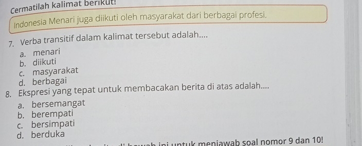 Cermatilah kalimat berikut!
Indonesia Menari juga diikuti oleh masyarakat dari berbagai profesi.
7. Verba transitif dalam kalimat tersebut adalah....
a. menari
b. diikuti
c. masyarakat
d. berbagai
8. Ekspresi yang tepat untuk membacakan berita di atas adalah....
a. bersemangat
b. berempati
c. bersimpati
d. berduka
untuk meniawab soal nomor 9 dan 10!