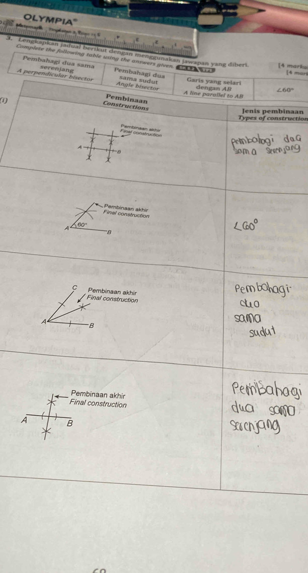 OLYMPIA"
3. Lengkapkan jadual berikut dengan menggunakan jawapan yang diberi [4 marka
Complete the following table using the answers given. w r
Pembahagi dua sama serenjang Pembahagi dua sama sudut
[4 mari
A perpendicular bisector Angle bisector dengan AB ∠ 60°
Garis yang selari
A line parallel to AB
(i)
Pembinaan
Constructions
Jenis pembinaan
Types of construction
Final construction Pembinaan akhir
A
B
*
Pembinaan akhir
Final construction
A 60°
'B
C Pembinaan akhir
Final construction
A B
Pembinaan akhir
Final construction
A B