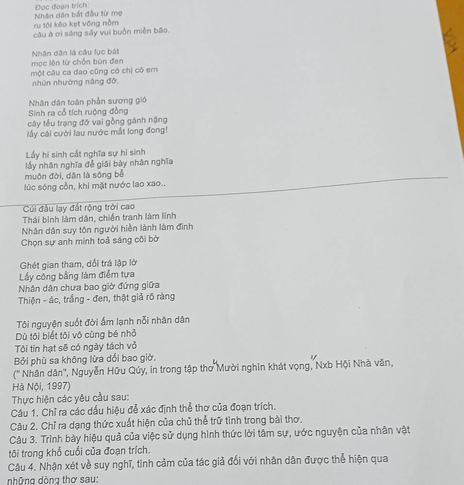 Đọc đoạn trích:
Nhân dân bắt đầu từ mẹ
ru tôi kēo kẹt võng nồm
câu à ơi sàng sảy vui buồn miền bão.
Nhân dân là câu lục bát
mọc lên từ chốn bùn đen
một câu ca dao cũng có chị có em
nhún nhường nâng đỡ.
Nhân dân toàn phần sương gió
Sinh ra cổ tích ruộng đồng
cây tểu trạng đỡ vai gồng gánh nặng
ấy cái cười lau nước mắt long đong!
Lấy hi sinh cất nghĩa sự hi sinh
lấy nhân nghĩa để giāi bày nhân nghĩa
muôn đời, dân là sông bể
lúc sóng cồn, khi mặt nước lao xao..
Cúi đầu lạy đất rộng trời cao
Thái bình làm dân, chiến tranh làm lính
Nhân dân suy tôn người hiền lành làm đĩnh
Chọn sự anh minh toả sáng cõi bờ
Ghét gian tham, dối trá lập lờ
Lấy công bằng làm điễm tựa
Nhân dân chưa bao giờ đứng giữa
Thiện - ác, trắng - đen, thật giả rõ ràng
Tôi nguyện suốt đời ấm lạnh nỗi nhân dân
Dù tôi biết tôi vô cùng bé nhỏ
Tôi tin hạt sẽ có ngày tách vỏ
Bởi phù sa không lừa dối bao giờ.
('' Nhân dân", Nguyễn Hữu Qúy, in trong tập thơ Mười nghìn khát vọng, Nxb Hội Nhà văn,
Hà Nội, 1997)
Thực hiện các yêu cầu sau:
Câu 1. Chỉ ra các dấu hiệu đễ xác định thể thơ của đoạn trích.
Câu 2. Chỉ ra dạng thức xuất hiện của chủ thể trữ tình trong bài thơ.
Câu 3. Trình bày hiệu quả của việc sử dụng hình thức lời tâm sự, ước nguyện của nhân vật
tôi trong khỗ cuối của đoạn trích.
Câu 4. Nhận xét về suy nghĩ, tình cảm của tác giả đối với nhân dân được thể hiện qua
những dòng thơ sau: