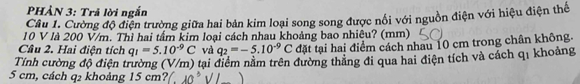 PHẢN 3: Trả lời ngắn 
Câu 1. Cường độ điện trường giữa hai bản kim loại song song được nổi với nguồn điện với hiệu điện thế
10 V là 200 V/m. Thì hai tấm kim loại cách nhau khoảng bao nhiêu? (mm) 
Câu 2. Hai điện tích q_1=5.10^(-9)C và q_2=-5.10^(-9)C đặt tại hai điểm cách nhau 10 cm trong chân không. 
Tính cường độ điện trường (V/m) tại điểm nằm trên đường thăng đi qua hai điện tích và cách q1 khoảng
5 cm, cách q2 khoảng 15 cm?