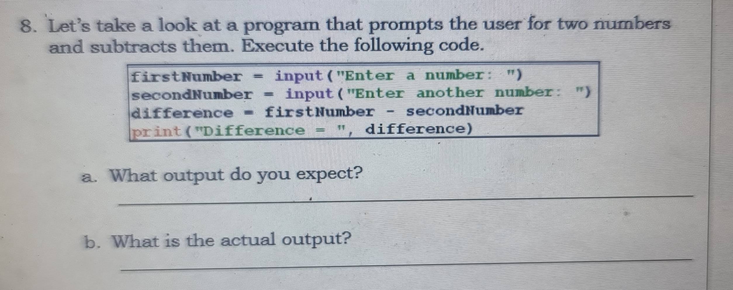 Let’s take a look at a program that prompts the user for two numbers 
and subtracts them. Execute the following code. 
firstNumber = input("Enter a number: ") 
secondNumber = input("Enter another number: ") 
difference = firstNumber - secondNumber 
print("Difference = ", difference) 
a. What output do you expect? 
_ 
_ 
b. What is the actual output?