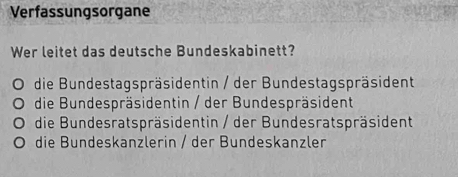 Verfassungsorgane
Wer leitet das deutsche Bundeskabinett?
a die Bundestagspräsidentin / der Bundestagspräsident
die Bundespräsidentin / der Bundespräsident
die Bundesratspräsidentin / der Bundesratspräsident
die Bundeskanzlerin / der Bundeskanzler