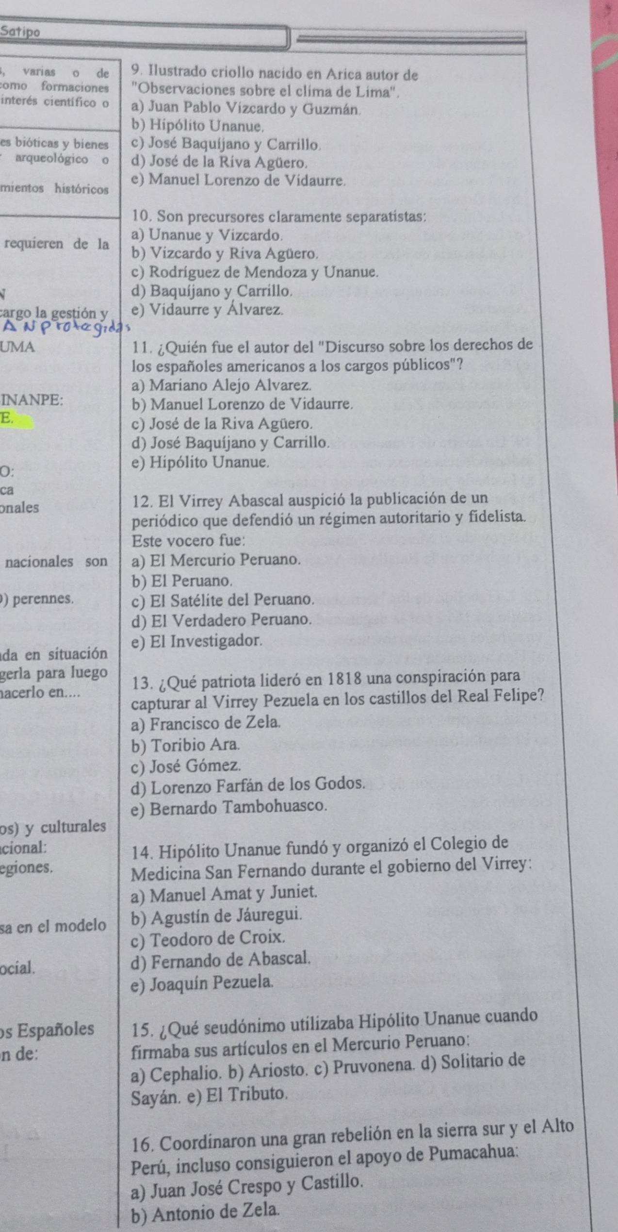 Satipo
, varias o de 9. Ilustrado criollo nacido en Arica autor de
como formaciones ''Observaciones sobre el clima de Lima''.
interés científico o a) Juan Pablo Vizcardo y Guzmán.
b) Hipólito Unanue.
es bióticas y bienes c) José Baquíjano y Carrillo.
arqueológico o d) José de la Ríva Agüero.
mientos históricos e) Manuel Lorenzo de Vidaurre.
10. Son precursores claramente separatistas:
requieren de la a) Unanue y Vizcardo.
b) Vizcardo y Riva Agüero.
c) Rodríguez de Mendoza y Unanue.
d) Baquíjano y Carrillo.
cargo la gestión y e) Vidaurre y Álvarez.
UMA 11. ¿Quién fue el autor del "Discurso sobre los derechos de
los españoles americanos a los cargos públicos"?
a) Mariano Alejo Alvarez.
INANPE:
b) Manuel Lorenzo de Vidaurre.
E.
c) José de la Riva Agüero.
d) José Baquíjano y Carrillo.
O:
e) Hipólito Unanue.
ca
onales 12. El Virrey Abascal auspició la publicación de un
periódico que defendió un régimen autoritario y fidelista.
Este vocero fue:
nacionales son a) El Mercurio Peruano.
b) El Peruano.
) perennes. c) El Satélite del Peruano.
d) El Verdadero Peruano.
da en situación e) El Investigador.
gerla para luego
acerlo en.... 13. ¿Qué patriota lideró en 1818 una conspiración para
capturar al Virrey Pezuela en los castillos del Real Felipe?
a) Francisco de Zela.
b) Toribio Ara.
c) José Gómez.
d) Lorenzo Farfán de los Godos.
e) Bernardo Tambohuasco.
os) y culturales
cional:
14. Hipólito Unanue fundó y organizó el Colegio de
egiones.
Medicina San Fernando durante el gobierno del Virrey:
a) Manuel Amat y Juniet.
sa en el modelo b) Agustín de Jáuregui.
c) Teodoro de Croix.
ocíal. d) Fernando de Abascal.
e) Joaquín Pezuela.
os Españoles 15. ¿Qué seudónimo utilizaba Hipólito Unanue cuando
n de: firmaba sus artículos en el Mercurio Peruano:
a) Cephalio. b) Ariosto. c) Pruvonena. d) Solitario de
Sayán. e) El Tributo.
16. Coordinaron una gran rebelión en la sierra sur y el Alto
Perú, incluso consiguieron el apoyo de Pumacahua:
a) Juan José Crespo y Castillo.
b) Antonio de Zela.