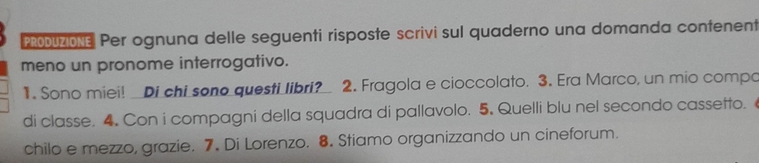 PRODUZIONE Per ognuna delle seguenti risposte scrivi sul quaderno una domanda contenent 
meno un pronome interrogativo. 
1. Sono miei! Di chi sono questi libri? 2. Fragola e cioccolato. 3. Era Marco, un mio compo 
di classe. 4. Con i compagni della squadra di pallavolo. 5. Quelli blu nel secondo cassetto. 
chilo e mezzo, grazie. 7. Di Lorenzo. 8. Stiamo organizzando un cineforum.