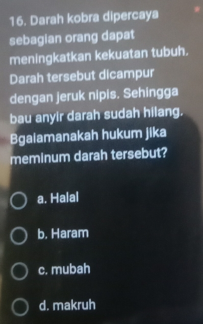 Darah kobra dipercaya
sebagian orang dapat
meningkatkan kekuatan tubuh,
Darah tersebut dicampur
dengan jeruk nipis. Sehingga
bau anyir darah sudah hilang.
Bgaiamanakah hukum jika
meminum darah tersebut?
a. Halal
b. Haram
c. mubah
d. makruh