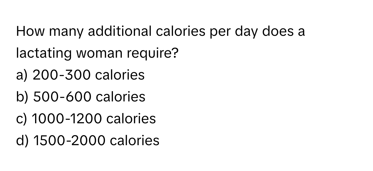 How many additional calories per day does a lactating woman require?

a) 200-300 calories
b) 500-600 calories
c) 1000-1200 calories
d) 1500-2000 calories