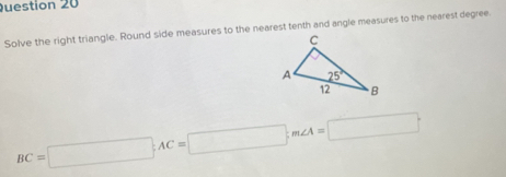 Solve the right triangle. Round side measures to the nearest tenth and angle measures to the nearest degree.
BC=□ ;AC=□ ;m∠ A=□