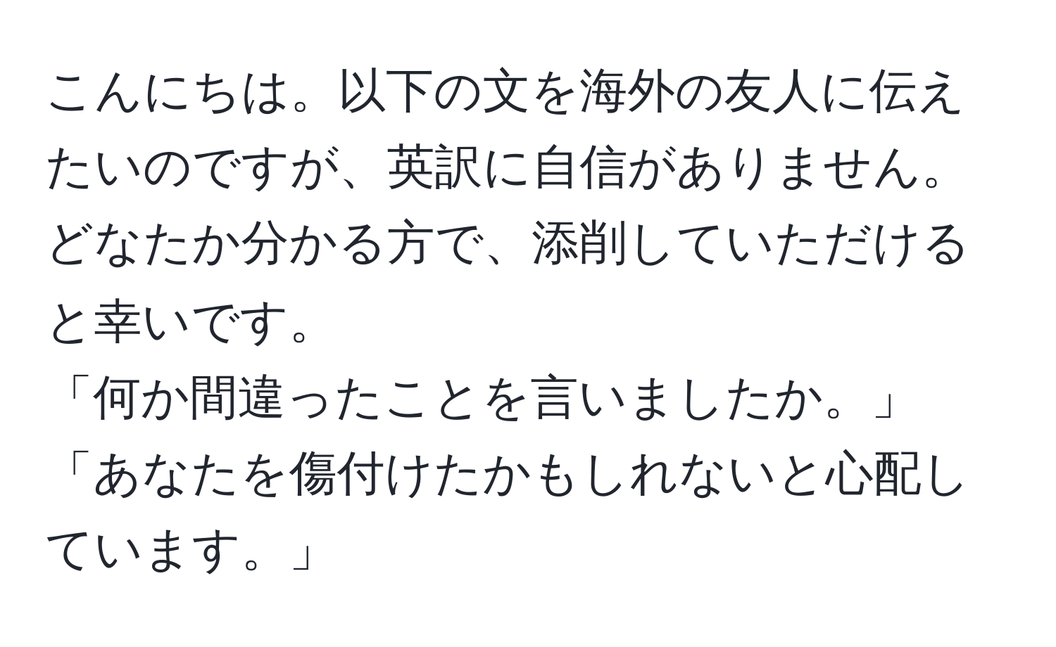 こんにちは。以下の文を海外の友人に伝えたいのですが、英訳に自信がありません。どなたか分かる方で、添削していただけると幸いです。  
「何か間違ったことを言いましたか。」  
「あなたを傷付けたかもしれないと心配しています。」