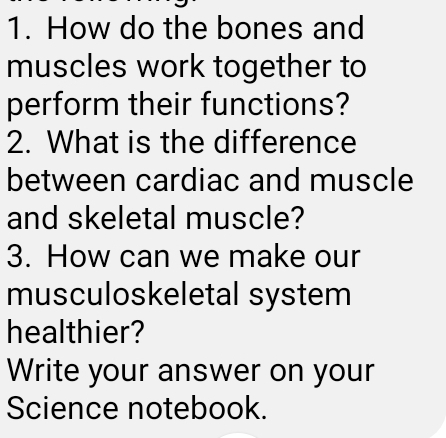 How do the bones and 
muscles work together to 
perform their functions? 
2. What is the difference 
between cardiac and muscle 
and skeletal muscle? 
3. How can we make our 
musculoskeletal system 
healthier? 
Write your answer on your 
Science notebook.