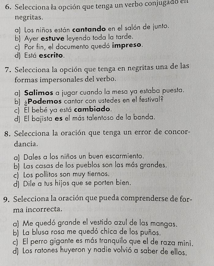 Selecciona la opción que tenga un verbo conjugado en
negritas.
a) Los niños están cantando en el salón de junto.
b) Ayer estuve leyendo toda la tarde.
c) Por fin, el documento quedó impreso.
d) Está escrito.
7. Selecciona la opción que tenga en negritas una de las
formas impersonales del verbo.
a) Salimos a jugar cuando la mesa ya estaba puesta.
b) ¿Podemos cantar con ustedes en el festival?
c) El bebé ya está cambiado.
d) El bajista es el más talentoso de la banda.
8. Selecciona la oración que tenga un error de concor-
dancia.
a) Dales a los niños un buen escarmiento.
b) Las casas de los pueblos son las más grandes.
c) Los pollitos son muy tiernos.
d) Dile a tus hijos que se porten bien.
9. Selecciona la oración que pueda comprenderse de for-
ma incorrecta.
a) Me quedó grande el vestido azul de las mangas.
b) La blusa rosa me quedó chica de los puños.
c) El perro gigante es más tranquilo que el de raza mini.
d) Los ratones huyeron y nadie volvió a saber de ellos.