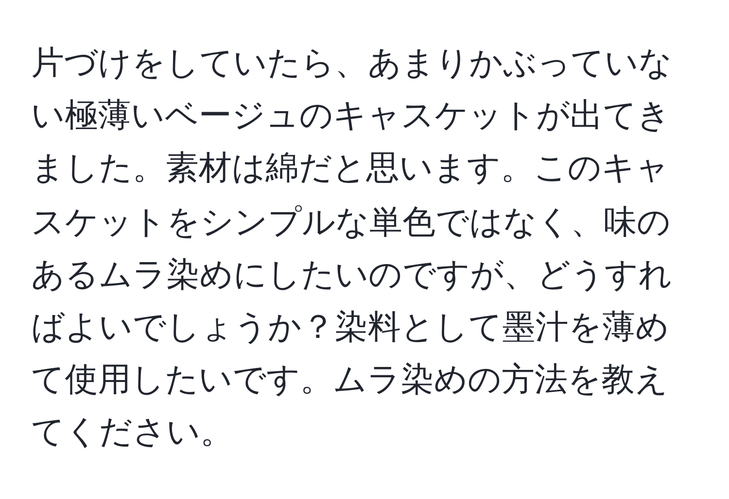 片づけをしていたら、あまりかぶっていない極薄いベージュのキャスケットが出てきました。素材は綿だと思います。このキャスケットをシンプルな単色ではなく、味のあるムラ染めにしたいのですが、どうすればよいでしょうか？染料として墨汁を薄めて使用したいです。ムラ染めの方法を教えてください。