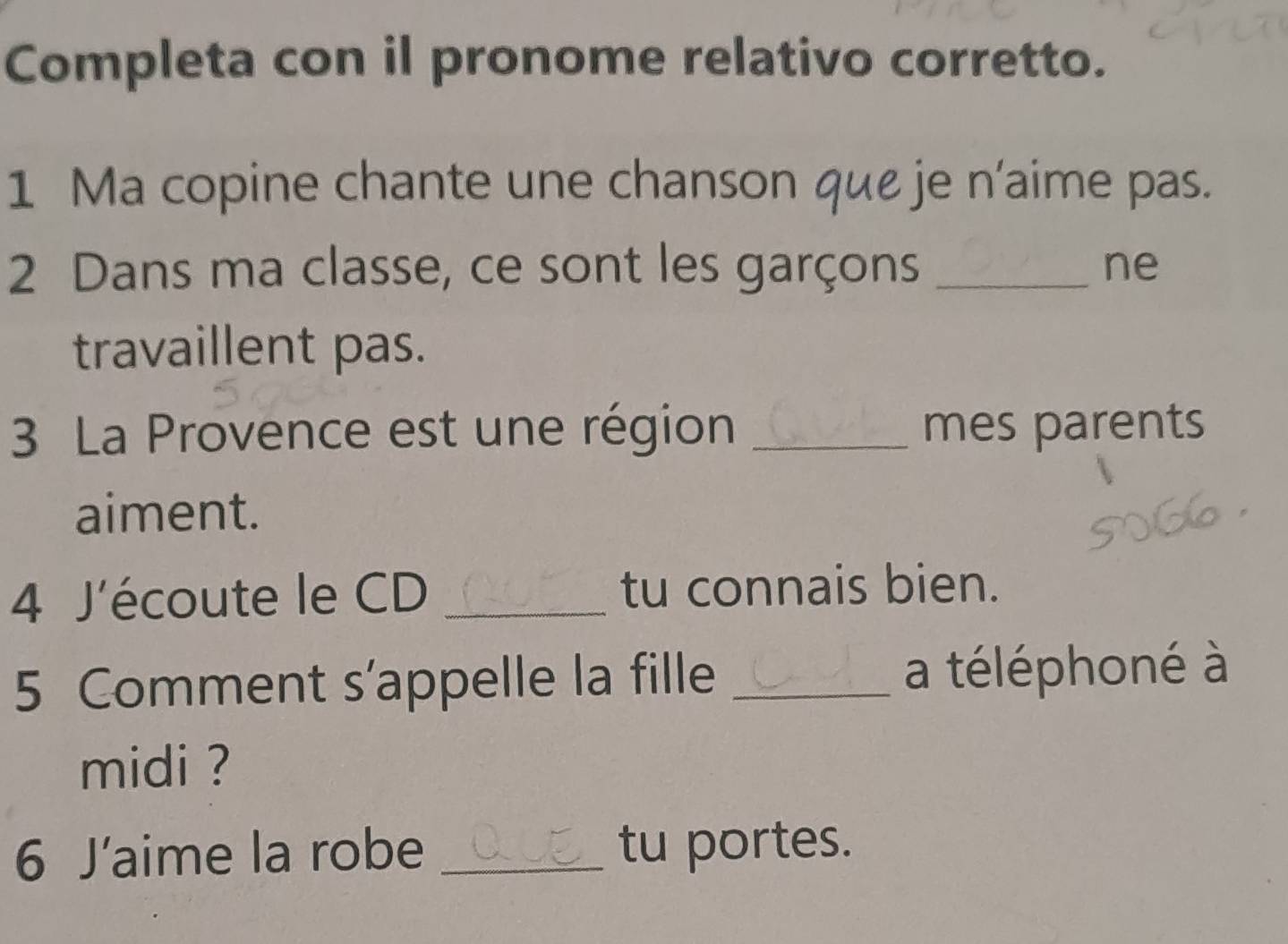 Completa con il pronome relativo corretto. 
1 Ma copine chante une chanson que je n’aime pas. 
2 Dans ma classe, ce sont les garçons _ne 
travaillent pas. 
3 La Provence est une région _mes parents 
aiment. 
4 J'écoute le CD _tu connais bien. 
5 Comment s’appelle la fille _a téléphoné à 
midi ? 
6 J'aime la robe _tu portes.