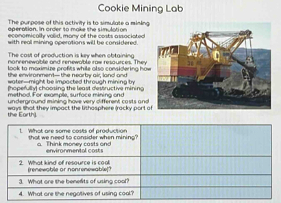 Cookie Mining Lab 
The purpose of this activity is to simulate a mining 
operation. In order to make the simulation 
economically valid, many of the costs associated 
with real mining operations will be considered. 
The cost of production is key when obtaining 
nonrenewable and renewable raw resources. They 
look to maximize profits while also considering how 
the environment— the nearby air; land and 
water—might be impacted through mining by 
(hopefully) choosing the least destructive mining 
method. For example, surface mining and 
underground mining have very different costs and 
ways that they impact the lithosphere (rocky part o 
the Earth). 
1. What are some costs of production 
that we need to consider when mining? 
a. Think money costs and environmental costs 
2. What kind of resource is coal 
(renewable or nonrenewable)? 
3. What are the benefits of using cool? 
4. What are the negatives of using cool?