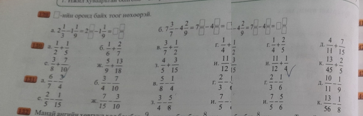 ийн оронд байх τоог нθхθθрэй.
a. 2 1/3 -1 1/9 =2 □ /□  -1 1/9 =□  □ /□  
6. 7 3/7 -4 2/9 =7 □ /□  -4 □ /□  =□ -4 2/9 =7 □ /□  -4 □ /□  =□  □ /□  
130 2.  1/2 + 1/5  6.  1/6 + 2/7   3/7 + 1/2   1/4 + 1/2  r  1/4 + 2/5   4/11 + 7/15  6
B.
Д.
e.  3/8 + 7/10  X.  5/9 + 13/18  3.  4/5 + 3/15   11/12 ·  3/15  H.  11/12 + 1/4  K.  13/45 + 2/5 
И.
131 a.  6/7 - 3/4  6.  3/4 - 7/10  B.  5/8 - 1/4   2/3 - 1/4   2/3 - 1/6   10/11 - 1/9 
4
L
Д.
e.  2/5 - 1/15 .  7/15 - 3/10  3.  3/4 - 5/8   7/5 -  7/5 - 5/6   13/56 - 1/8 
H.
И.
K.
132.  Mahaü ahthün yort
9
8