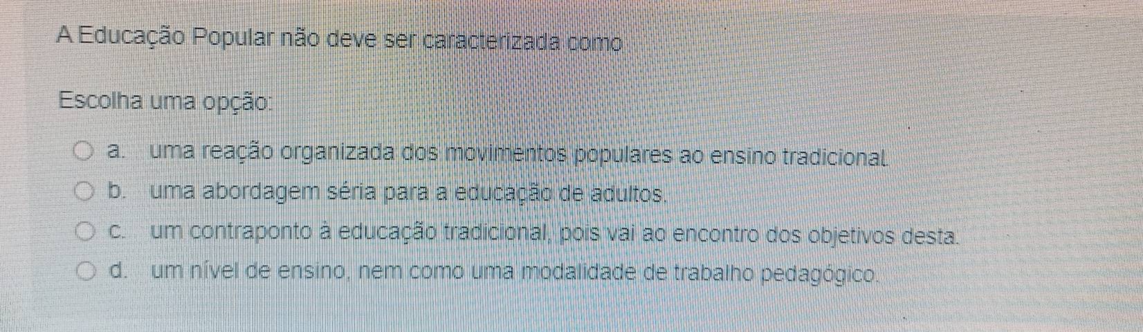 A Educação Popular não deve ser caracterizada como
Escolha uma opção:
a uma reação organizada dos movimentos populares ao ensino tradicional
b. uma abordagem séria para a educação de adultos.
c. um contraponto à educação tradicional, pois vai ao encontro dos objetivos desta.
d. um nível de ensino, nem como uma modalidade de trabalho pedagógico