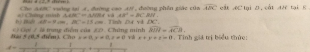 Bat 4 (2,5 điểm ). 
Cho △ ABC vường tại A, đường cao AH , đường phên giác của widehat ABC cắt AC tại D,cất AH tại E. 
a) Chứng mính △ ABC=△ NBA và AB^2=BC.BH. 
b) Biết AB=9cm, BC=15cm. Tỉnh DA và DC. 
c) Gọi / là trung điểm của ED. Chứng minh widehat BIH=widehat ACB. 
Bài 5 (0,5 điểm). Cho x!= 0, y!= 0, z!= 0 và x+y+z=0. Tính giá trị biểu thức:
A=_  1 1 1 
+