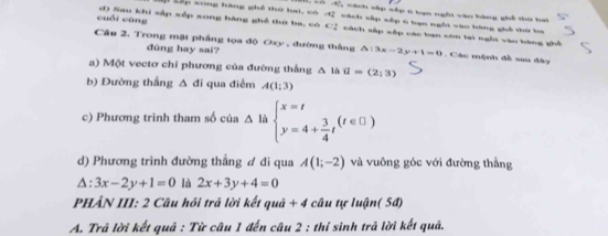 có 4 cách cập sập 6 bạn nghi vào bàng ghi tứ bai 
Lập song hàng ghề thờ hai, có cách sắp xép 6 bạn ngôi vào bàng ghê thứ ba 
cuối cùng d) Sau khi sắp xếp xong hàng ghề thứ ba, có C2 cách sắp xếp các bạn còn tại ngôi vào hàng ghề 
Câu 2, Trong mặt phẳng tọa độ Oxy , đường thắng △ :3x-2y+1=0. Các mệnh đề sau đây 
đdùng hay sai? 
a) Một vectơ chỉ phương của đường thắng Δ là vector u=(2,3)
b) Đường thắng Δ đi qua điểm A(1;3)
c) Phương trình tham số của △ l beginarrayl x=t y=4+ 3/4 tendarray.  (t∈ □ )
d) Phương trình đường thẳng đ đi qua A(1;-2) và vuông góc với đường thẳng
△ :3x-2y+1=0 là 2x+3y+4=0
PHẢN III: 2 Câu hỏi trả lời kết quả + 4 câu tự luận( 5đ) 
A. Trã lời kết quả : Từ câu 1 đến câu 2 : thí sinh trả lời kết quả.