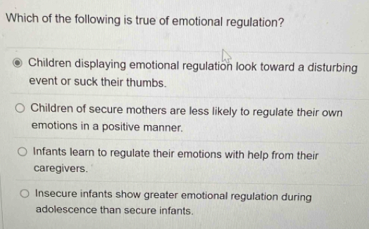 Which of the following is true of emotional regulation?
Children displaying emotional regulation look toward a disturbing
event or suck their thumbs.
Children of secure mothers are less likely to regulate their own
emotions in a positive manner.
Infants learn to regulate their emotions with help from their
caregivers.
Insecure infants show greater emotional regulation during
adolescence than secure infants.