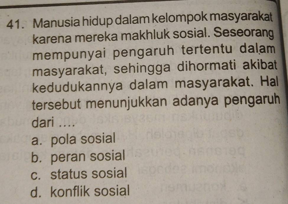 Manusia hidup dalam kelompok masyarakat
karena mereka makhluk sosial. Seseorang
mempunyai pengaruh tertentu dalam 
masyarakat, sehingga dihormati akibat
kedudukannya dalam masyarakat. Hal
tersebut menunjukkan adanya pengaruh
dari ....
a. pola sosial
b. peran sosial
c. status sosial
d. konflik sosial