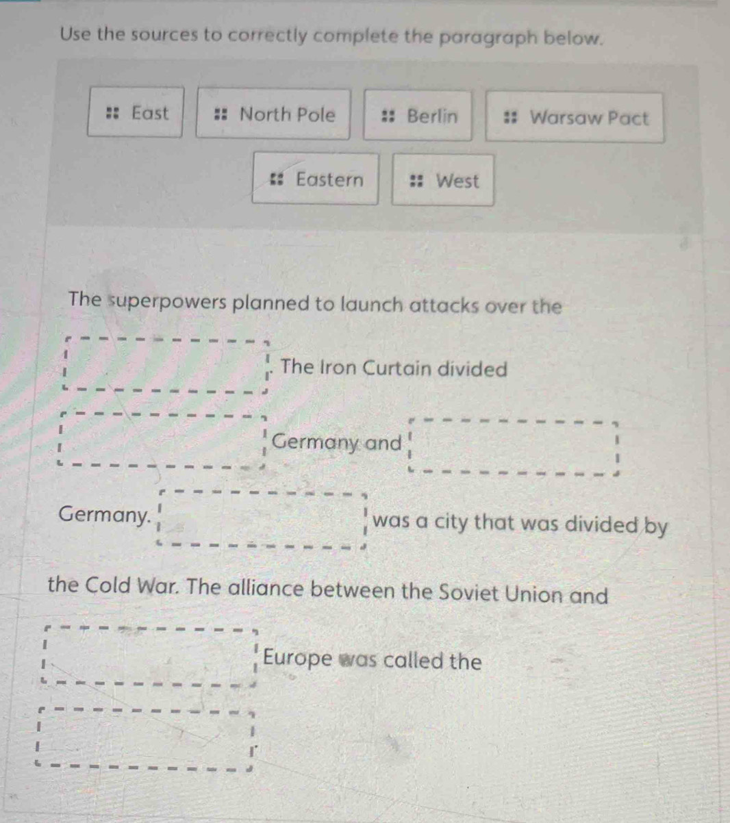 Use the sources to correctly complete the paragraph below.
East North Pole Berlin Warsaw Pact
Eastern West
The superpowers planned to launch attacks over the
_  The Iron Curtain divided
□ Germany and d=□  (2x-1)/x-2 = □ /□  
b= 1/2 ab+ 1/2 b _  
Germany. was a city that was divided by
 □ /□  
the Cold War. The alliance between the Soviet Union and
Europe was called the