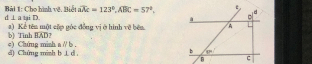 Cho hình vẽ. Biết widehat aAc=123°,widehat ABC=57°,
d⊥ a tại D. 
a) Kể tên một cặp góc đồng vị ở hình vẽ bên.
b) Tính widehat BAD 2
c) Chứng minh aparallel b.
d) Chứng minh b⊥ d.