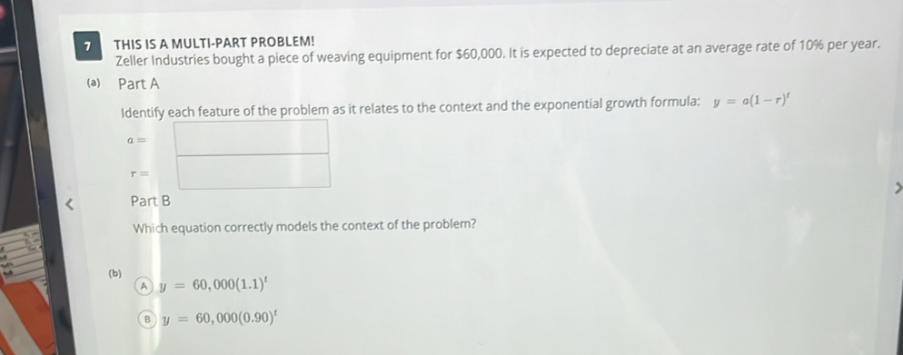 THIS IS A MULTI-PART PROBLEM!
Zeller Industries bought a piece of weaving equipment for $60,000. It is expected to depreciate at an average rate of 10% per year.
(a) Part A
Identify each feature of the problem as it relates to the context and the exponential growth formula: y=a(1-r)^t
a= (-3△ 4=∠ BAD
r= ∴ △ ADEsim △ CDC
Part B
Which equation correctly models the context of the problem?
5
M (b) y=60,000(1.1)^t
A
B y=60,000(0.90)^t