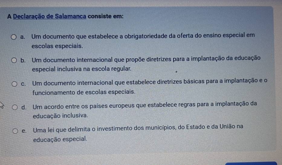 A Declaração de Salamanca consiste em:
a. Um documento que estabelece a obrigatoriedade da oferta do ensino especial em
escolas especiais.
b. Um documento internacional que propõe diretrizes para a implantação da educação
especial inclusiva na escola regular.
c. Um documento internacional que estabelece diretrizes básicas para a implantação e o
funcionamento de escolas especiais.
d. Um acordo entre os países europeus que estabelece regras para a implantação da
educação inclusiva.
e. Uma lei que delimita o investimento dos municípios, do Estado e da União na
educação especial.