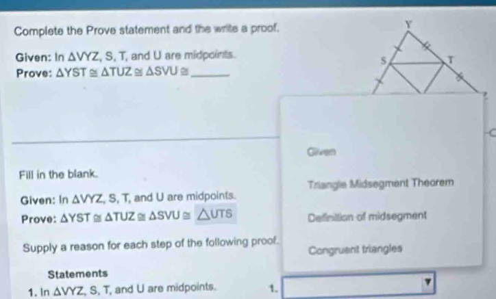 Complete the Prove statement and the write a proof. 
Y 
Given: In △ VYZ , S, T, and U are midpoints. 
Prove: △ YST≌ △ TUZ≌ △ SVU _ 
7 
C 
Gilween 
Fill in the blank. 
Triangle Midsegment Theorem 
Given: In △ VYZ , S, T, and U are midpoints. 
Prove: △ YST≌ △ TUZ △ SVU≌ △ UTS Definition of midsegment 
Supply a reason for each step of the following proof. 
Congruent triangles 
Statements 
1. ln △ VYZ, S, T and U are midpoints. 1.