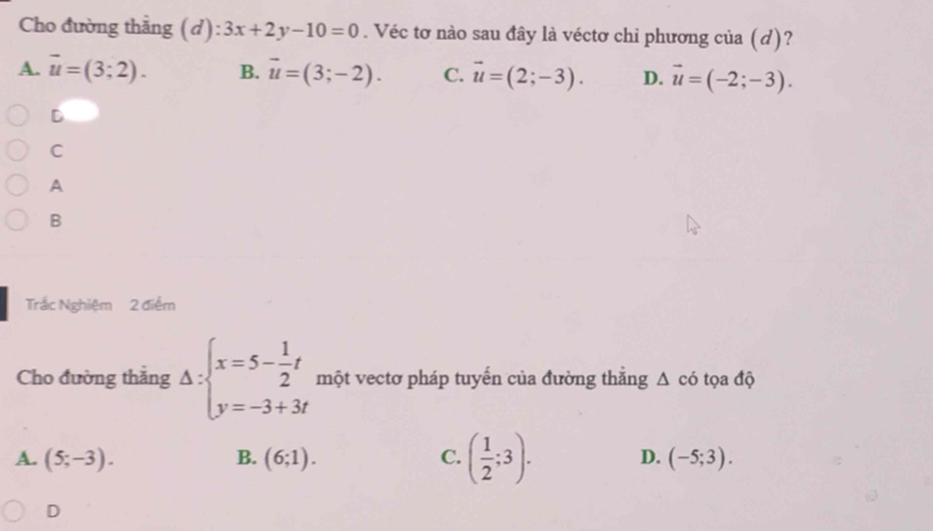 Cho đường thắng (d) :3x+2y-10=0. Véc tơ nào sau đây là véctơ chỉ phương của (d)?
A. vector u=(3;2). B. vector u=(3;-2). C. vector u=(2;-3). D. vector u=(-2;-3).
D
C
A
B
Trắc Nghiệm 2 điểm
Cho đường thắng Delta :beginarrayl x=5- 1/2 t y=-3+3tendarray. một vectơ pháp tuyến của đường thẳng △ cd ọ a độ
A. (5;-3). B. (6;1). C. ( 1/2 ;3). D. (-5;3).
D