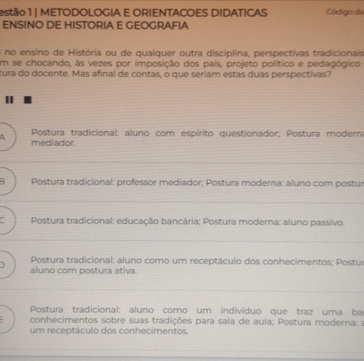 estão 1 | METODOLOGIA E ORIENTACOES DIDATICAS Código da
ENSINO DE HISTORIA E GEOGRAFIA
a no ensino de História ou de qualquer outra disciplina, perspectivas tradicionais
Em se chocando, às vezes por imposição dos pais, projeto político e pedagógico
tura do docente. Mas afinal de contas, o que seriam estas duas perspectivas?
Postura tradicional: aluno com espírito questionador; Postura moderna
A mediador.
B Postura tradicional: professor mediador; Postura moderna: aluno com postur
C Postura tradicional: educação bancária; Postura moderna: aluno passivo.
Postura tradicional: aluno como um receptáculo dos conhecimentos; Postur
aluno com postura ativa.
Postura tradicional: aluno como um indivíduo que traz uma ba
conhecimentos sobre suas tradições para sala de aula; Postura moderna: a
um receptáculo dos conhecimentos.