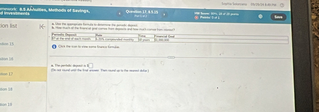 Sophia Solorzano 09/29/24 8 49 PM 
mework: 8.5 Anmuities, Methods of Savings, 
d Investments Question 17, 8.5.15 HW Score: 90%, 18 of 20 points Save 
Pist 1 of 2 Points: 0 of 1 
a. Use the approphate formula to determine the perodic deposit. 
tion list b. How much of the financial goal comes from deposits and how much comer from interest? 
Periodic Deposit Rate Time Financial Goal 
S? at the end of each month 6.25% compounded monthly 50 years $1,000,000
stion 15 Click the icon to view some finance formulas. 
stion 16 
a. The penodic deposit is s□
(Do not round until the final answer. Then round up to the nearest dollar ) 
stion 17 
tion 18 
tion 19