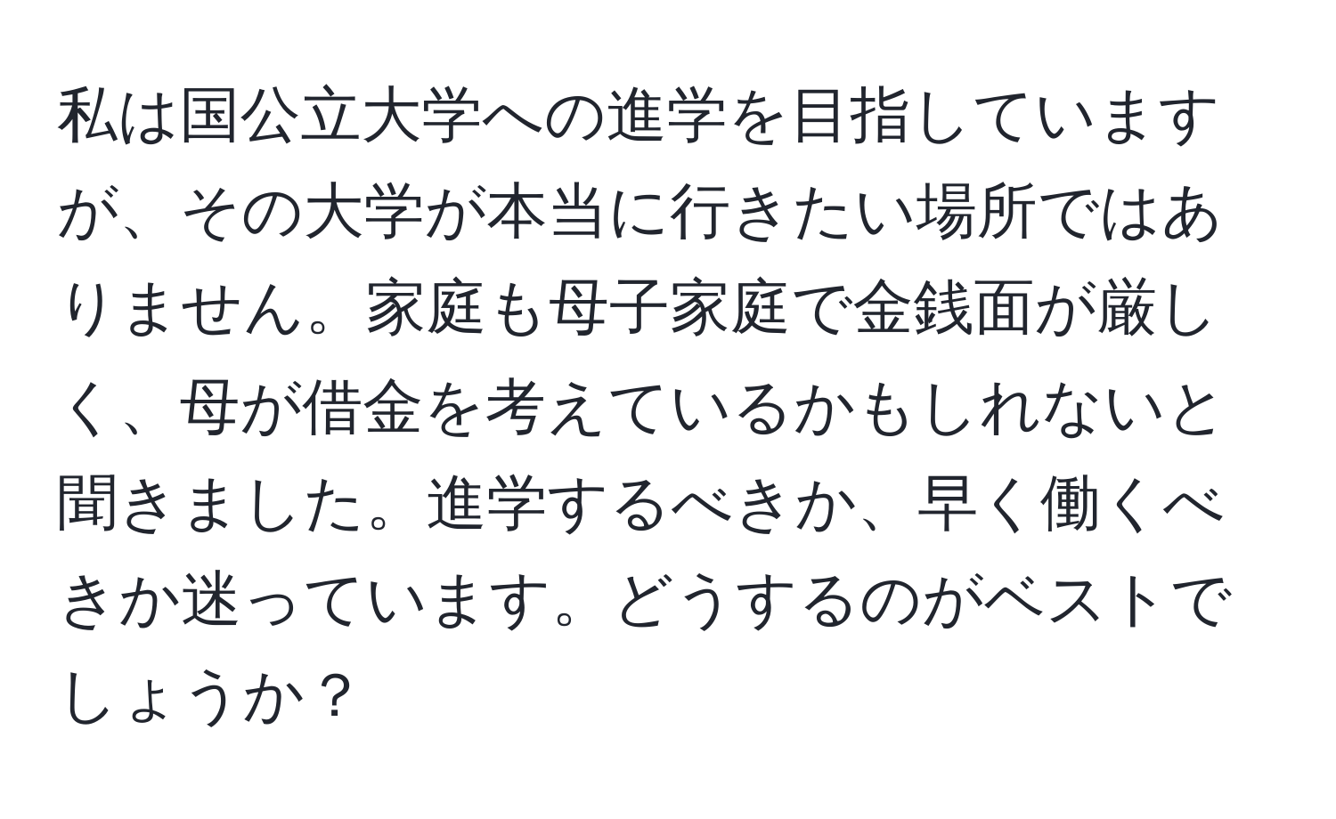 私は国公立大学への進学を目指していますが、その大学が本当に行きたい場所ではありません。家庭も母子家庭で金銭面が厳しく、母が借金を考えているかもしれないと聞きました。進学するべきか、早く働くべきか迷っています。どうするのがベストでしょうか？