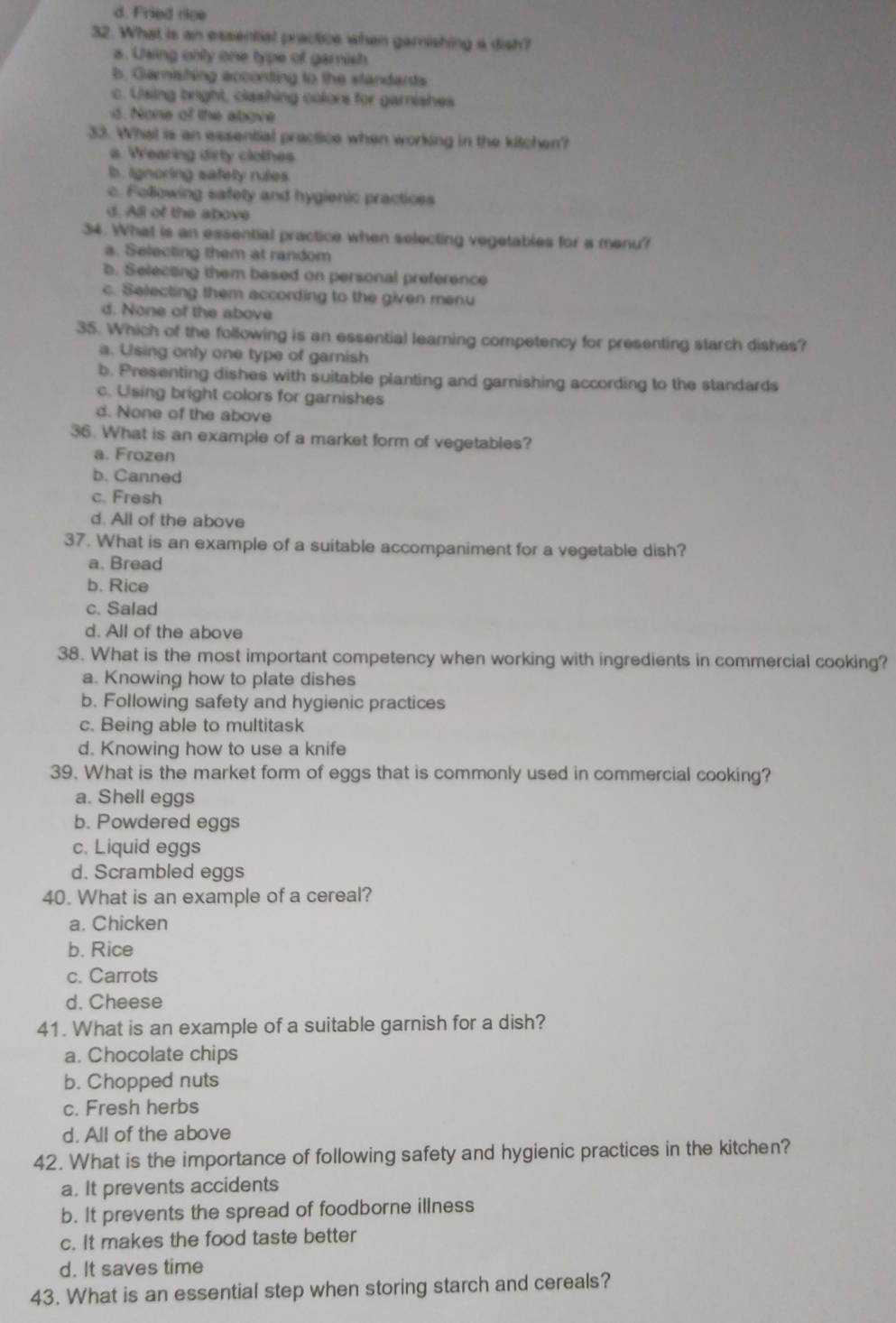 d. Fried rice
32. What is an essential practice when gamishing a dish?
a. Using only one type of gamish
b. Garnishing acconting to the standarts
c. Using bright, clashing colors for garnishes
d. hone of the above
33. What is an essential practice when working in the kitchen?
a. Wearing dirty clothes
b. ignoring safely rules
c. Following safety and hygienic practices
d. All of the above
34. What is an essential practice when selecting vegetables for a menu?
a. Selecting them at random
b. Selecting them based on personal preference
c. Selecting them according to the given menu
d. None of the above
35. Which of the following is an essential leaming competency for presenting starch dishes?
a. Using only one type of garnish
b. Presenting dishes with suitable planting and garnishing according to the standards
c. Using bright colors for garnishes
d. None of the above
36. What is an example of a market form of vegetables?
a. Frozen
b. Canned
c. Fresh
d. All of the above
37. What is an example of a suitable accompaniment for a vegetable dish?
a. Bread
b. Rice
c. Salad
d. All of the above
38. What is the most important competency when working with ingredients in commercial cooking?
a. Knowing how to plate dishes
b. Following safety and hygienic practices
c. Being able to multitask
d. Knowing how to use a knife
39. What is the market form of eggs that is commonly used in commercial cooking?
a. Shell eggs
b. Powdered eggs
c. Liquid eggs
d. Scrambled eggs
40. What is an example of a cereal?
a. Chicken
b. Rice
c. Carrots
d. Cheese
41. What is an example of a suitable garnish for a dish?
a. Chocolate chips
b. Chopped nuts
c. Fresh herbs
d. All of the above
42. What is the importance of following safety and hygienic practices in the kitchen?
a. It prevents accidents
b. It prevents the spread of foodborne illness
c. It makes the food taste better
d. It saves time
43. What is an essential step when storing starch and cereals?