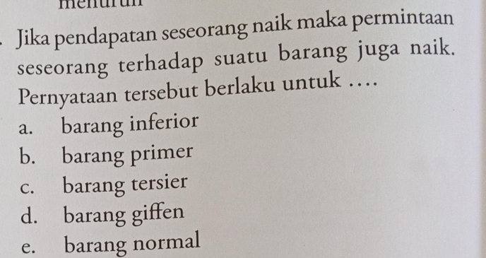 Jika pendapatan seseorang naik maka permintaan
seseorang terhadap suatu barang juga naik.
Pernyataan tersebut berlaku untuk …
a. barang inferior
b. barang primer
c. barang tersier
d. barang giffen
e. barang normal