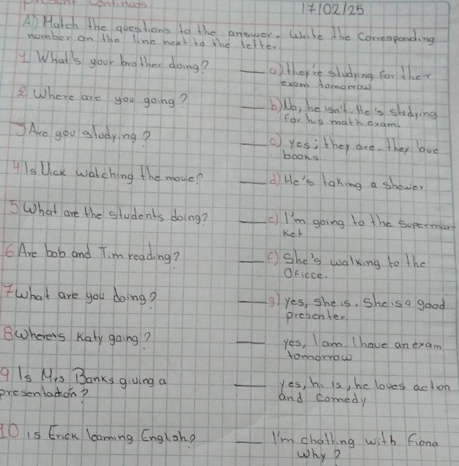 1+102125
A Match the quoestions to the answer. Wrle the Corresponding
number on the line next to the letter.
What's your brother doing? _a)they're sludying for ther
exam Aomorow
2Where are you going? _b)Nb, he isn't. He's shtodying
for his math dxam
Are goo glodying? _() yes; they are, they bod
books
yIs Uick watching the mouc? _di He's taking a shower
5 What are the students doing? _cI'm going to the sopermart
Ket
6 Are bob and Tim reading? _( She's walking to the
Ofiece.
what are you doing? _g yes, she is, She is a good
presenter
8where's Katy going? _yes, I am. Ihave an exam
tomorrow
q Is Mrs Banks giving a _yes, h. is, he loves action
presentacon? and comedy
10 is Erick lcaning English? _I'm chathing with fiond
why D