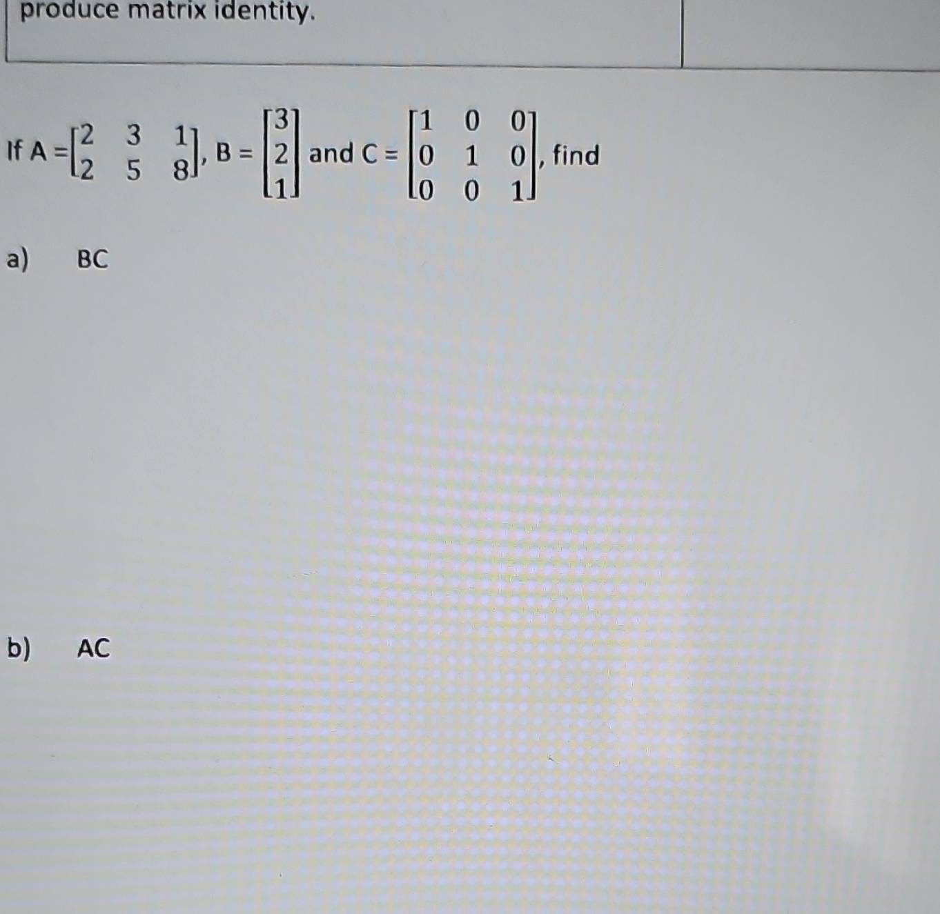 produce matrix identity.
If A=beginbmatrix 2&3&1 2&5&8endbmatrix , B=beginbmatrix 3 2 1endbmatrix and C=beginbmatrix 1&0&0 0&1&0 0&0&1endbmatrix , find
a) BC
b) AC