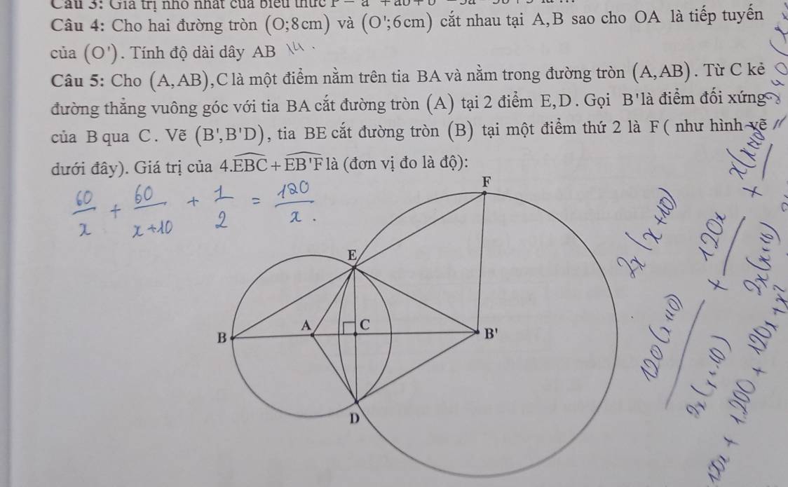 Cầu 3: Gia trị nho nhất của biểu thức r-a+ao+
Câu 4: Cho hai đường tròn (0;8cm) và (O';6cm) cắt nhau tại A,B sao cho OA là tiếp tuyến
của (O').  Tính độ dài dây AB
Câu 5: Cho (A,AB) ,C là một điểm nằm trên tia BA và nằm trong đường tròn (A,AB). Từ C kẻ
đường thắng vuông góc với tia BA cắt đường tròn (A) tại 2 điểm E,D. Gọi B'là điểm đối xứng 
của B qua C . Vẽ (B',B'D) , tia BE cắt đường tròn (B) tại một điểm thứ 2 là F( như hình vẽ 
đưới đây). Giá trị của 4.widehat EBC+widehat EB'F là (đơn vị đo là độ):
I
lambda
)]