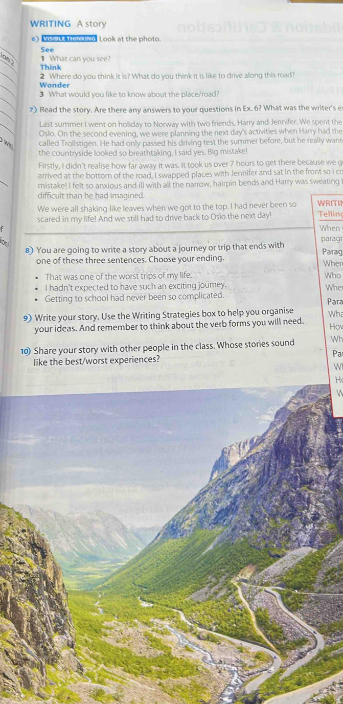 WRITING A story 
6) VISIBLE TKKING Look at the photo. 
See 
on 2 
1 What can you see? 
Think 
2 Where do you think it is? What do you think it is like to drive along this road? 
Wonder 
3 What would you like to know about the place/road? 
7) Read the story. Are there any answers to your questions in Ex. 6? What was the writer's e: 
Last summer I went on holiday to Norway with two friends, Harry and Jennifer. We spent the 
Oslo. On the second evening, we were planning the next day's activities when Harry had the 
wi called Trollstigen. He had only passed his driving test the summer before, but he really want 
the countryside looked so breathtaking, I said yes. Big mistake! 
Firstly, I didn't realise how far away it was. It took us over 7 hours to get there because we g 
arrived at the bottom of the road, I swapped places with Jennifer and sat in the front so I co 
mistake! I felt so anxious and ill with all the narrow, hairpin bends and Harry was sweating I 
difficult than he had imagined. 
We were all shaking like leaves when we got to the top. I had never been so WRITII 
scared in my life! And we still had to drive back to Oslo the next day! Telling 
When 
on 
8) You are going to write a story about a journey or trip that ends with paragr Parag 
one of these three sentences. Choose your ending. Wher 
That was one of the worst trips of my life. Who 
I hadn’t expected to have such an exciting journey. Whe 
Getting to school had never been so complicated. Para 
9) Write your story. Use the Writing Strategies box to help you organise Wha 
your ideas. And remember to think about the verb forms you will need. Hov 
10) Share your story with other people in the class. Whose stories sound Wh 
like the best/worst experiences? Pa 
W 
H