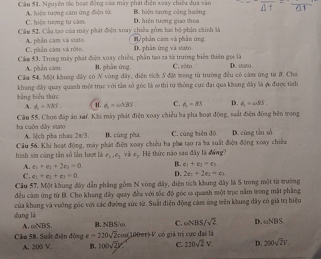 Nguyên tặc hoạt động của máy phát điện xoay chiêu dựa vào
A. hiện tượng cảm ứng điện từ. B. hiện tượng cộng hưởng.
C. hiện tượng tự cảm. D. hiện tượng giao thoa.
Cầu 52. Cấu tạo của máy phát điện xoay chiều gồm hai bộ phận chính là
A. phần cảm và stato. B phần cảm và phần ứng.
C. phần cảm và rôto. D. phần ứng và stato.
Câu 53. Trong máy phát điện xoay chiều, phần tạo ra từ trường biến thiên gọi là
A. phần cảm. B. phần ứng. C. rôto. D. stato.
Câu 54. Một khung dây có N vòng dây, diện tích S đặt trong từ trường đều có cảm ứng từ B. Cho
khung dây quay quanh một trục với tần số góc là ω thì từ thông cực đại qua khung dây là ợ được tính
bằng biểu thức
A. phi _0=NBS. B. phi _0=omega NBS. C. phi _0=BS. D. phi _0=omega BS.
Câu 55. Chọn đáp án sai. Khi máy phát điện xoay chiều ba pha hoạt động, suất điện động bên trong
ba cuộn dây stato
A. lệch pha nhau 2π/3. B. cùng pha. C. cùng biên độ. D. cùng tần số.
Câu 56. Khi hoạt động, máy phát điện xoay chiều ba pha tạo ra ba suất điện động xoay chiều
hình sin cùng tần số lần lượt là e_1,e_2 và e_3 Hệ thức nào sau đây là đúng?
A. e_1+e_2+2e_3=0.
B. e_1+e_2=e_3.
C. e_1+e_2+e_3=0.
D. 2e_1+2e_2=e_3.
Câu 57. Một khung dây dẫn phẳng gồm N vòng dây, diện tích khung dây là S trong một từ trường
đều cảm ứng từ B. Cho khung dây quay đều với tốc độ góc ω quanh một trục nằm trong mặt phẳng
của khung và vuông góc với các đường sức từ. Suất điện động cảm ứng trên khung dây có giá trị hiệu
dụng là
A. ωNBS. B. NBS/ω. C. omega NBS/sqrt(2). D. ωNBS.
Câu 58. Suất điện động e=220sqrt(2)cos (100π t) V có giá trị cực đại là
A. 200 V. B. 100sqrt(2)V. C. 220sqrt(2)V. D. 200sqrt(2)V.