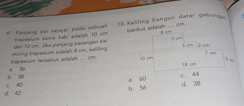 Panjang sisi sejajar pada sebuah 10. Keliling bangun datar gabungan
trapesium sama kaki adalah 10 cm berikut adalah ... cm.
dan 12 cm. Jika panjang pasangan sisi
miring trapesium adalah 8 cm, keliling
trapesium tersebut adalah ... cm.
a. 36
b. 38
a. 60 c. 44
c. 40
d. 42 b. 56 d. 38